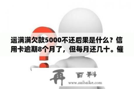 运满满欠款5000不还后果是什么？信用卡逾期8个月了，但每月还几十。催款电话我没接。能有啥事吗？能帮我分析吗？谢谢了？