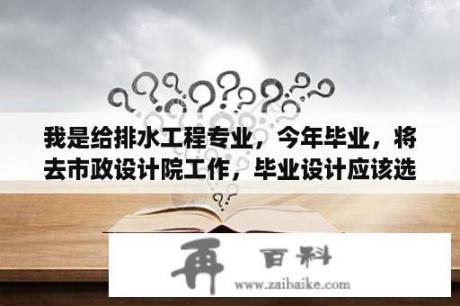 我是给排水工程专业，今年毕业，将去市政设计院工作，毕业设计应该选哪个方向呢？排水，给水，建筑给水？建筑工程管理专业，毕业设计写什么？