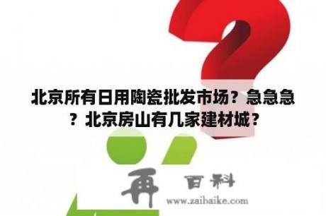 北京所有日用陶瓷批发市场？急急急？北京房山有几家建材城？