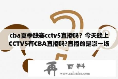 cba夏季联赛cctv5直播吗？今天晚上CCTV5有CBA直播吗?直播的是哪一场啊？