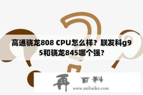 高通骁龙808 CPU怎么样？联发科g95和骁龙845哪个强？