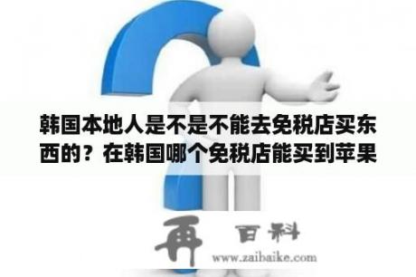 韩国本地人是不是不能去免税店买东西的？在韩国哪个免税店能买到苹果手机？