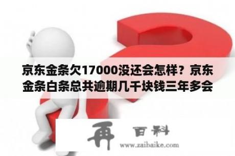 京东金条欠17000没还会怎样？京东金条白条总共逾期几千块钱三年多会被起诉吗？