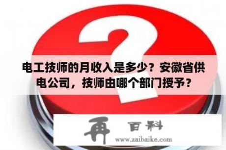 电工技师的月收入是多少？安徽省供电公司，技师由哪个部门授予？