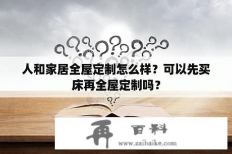 人和家居全屋定制怎么样？可以先买床再全屋定制吗？