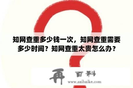 知网查重多少钱一次，知网查重需要多少时间？知网查重太贵怎么办？