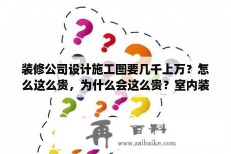 装修公司设计施工图要几千上万？怎么这么贵，为什么会这么贵？室内装修图纸怎么做？