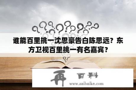 谁能百里挑一沈思豪告白陈思远？东方卫视百里挑一有名嘉宾？