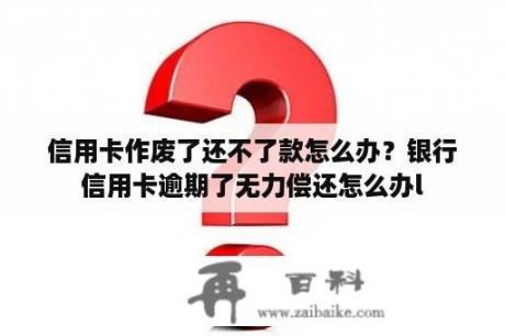 信用卡作废了还不了款怎么办？银行信用卡逾期了无力偿还怎么办l