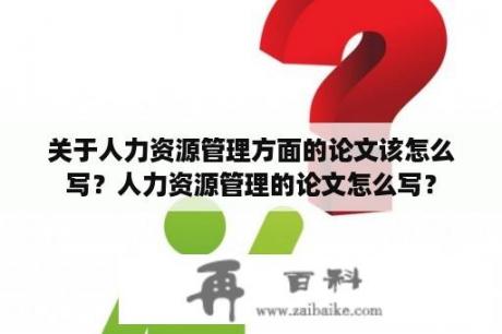 关于人力资源管理方面的论文该怎么写？人力资源管理的论文怎么写？