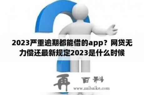 2023严重逾期都能借的app？网贷无力偿还最新规定2023是什么时候