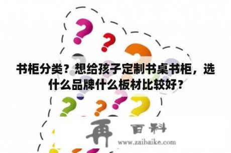 书柜分类？想给孩子定制书桌书柜，选什么品牌什么板材比较好？