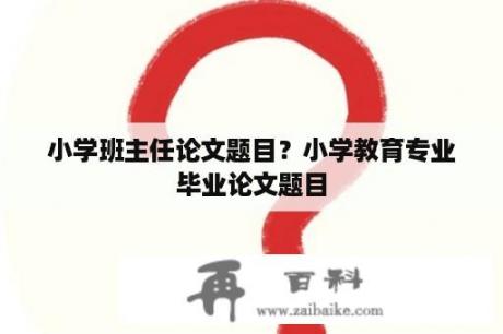 小学班主任论文题目？小学教育专业毕业论文题目