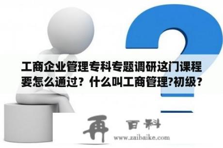 工商企业管理专科专题调研这门课程要怎么通过？什么叫工商管理?初级？