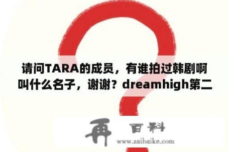 请问TARA的成员，有谁拍过韩剧啊叫什么名子，谢谢？dreamhigh第二部讲的什么？