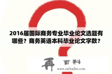 2016届国际商务专业毕业论文选题有哪些？商务英语本科毕业论文字数？