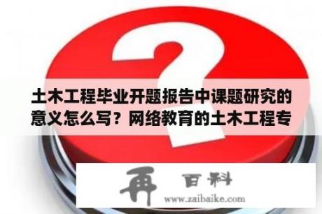 土木工程毕业开题报告中课题研究的意义怎么写？网络教育的土木工程专业难学吗？