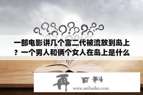 一部电影讲几个富二代被流放到岛上？一个男人和俩个女人在岛上是什么电影？