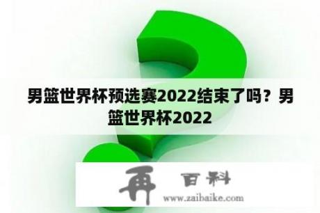 男篮世界杯预选赛2022结束了吗？男篮世界杯2022