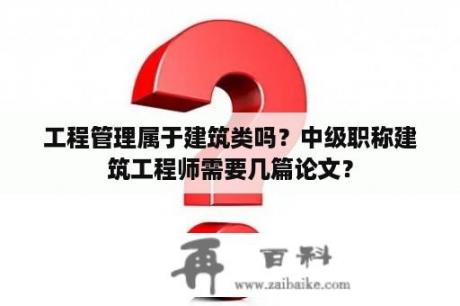 工程管理属于建筑类吗？中级职称建筑工程师需要几篇论文？