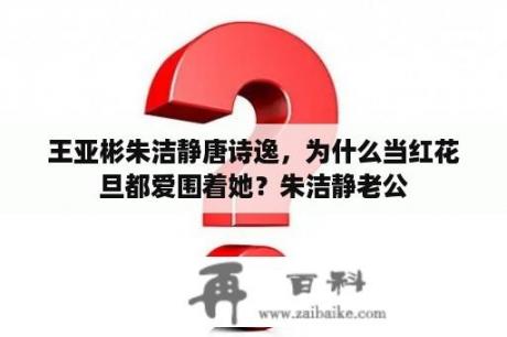 王亚彬朱洁静唐诗逸，为什么当红花旦都爱围着她？朱洁静老公