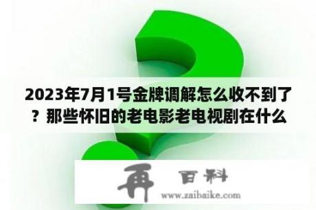 2023年7月1号金牌调解怎么收不到了？那些怀旧的老电影老电视剧在什么网站可以观看高清晰的呢？