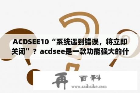 ACDSEE10“系统遇到错误，将立即关闭”？acdsee是一款功能强大的什么？