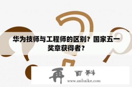 华为技师与工程师的区别？国家五一奖章获得者？