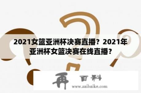 2021女篮亚洲杯决赛直播？2021年亚洲杯女篮决赛在线直播？