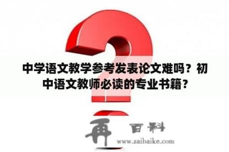 中学语文教学参考发表论文难吗？初中语文教师必读的专业书籍？