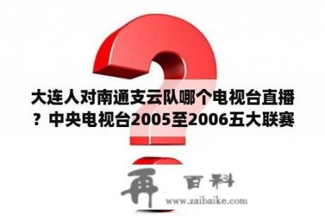 大连人对南通支云队哪个电视台直播？中央电视台2005至2006五大联赛直播表？