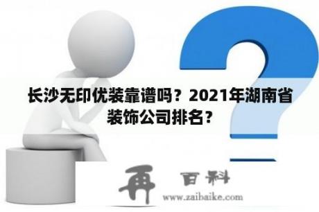 长沙无印优装靠谱吗？2021年湖南省装饰公司排名？