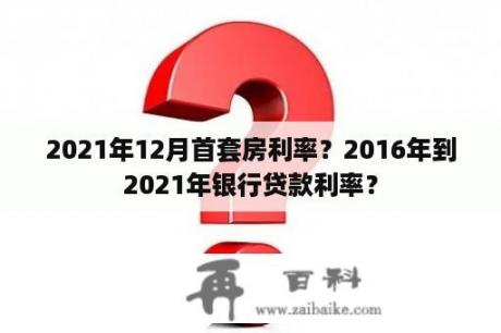 2021年12月首套房利率？2016年到2021年银行贷款利率？