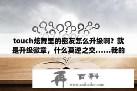 touch炫舞里的密友怎么升级啊？就是升级徽章，什么莫逆之交……我的一直不升？急求，炫舞时代，各种模式最短歌曲，分钟数？