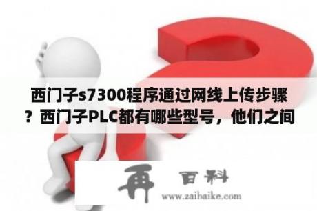 西门子s7300程序通过网线上传步骤？西门子PLC都有哪些型号，他们之间的区别是什么？