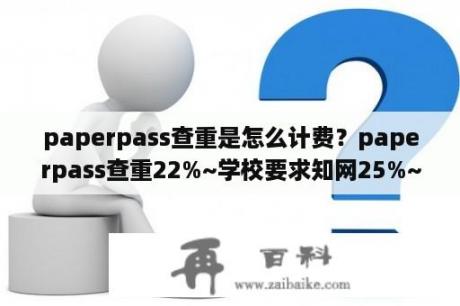 paperpass查重是怎么计费？paperpass查重22%~学校要求知网25%~能过吗？