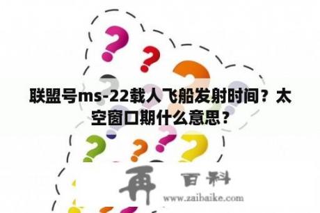 联盟号ms-22载人飞船发射时间？太空窗口期什么意思？