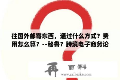 往国外邮寄东西，通过什么方式？费用怎么算？--秘鲁？跨境电子商务论文