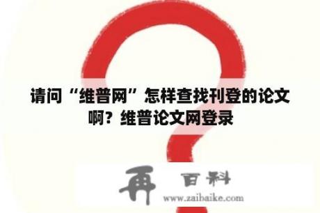 请问“维普网”怎样查找刊登的论文啊？维普论文网登录