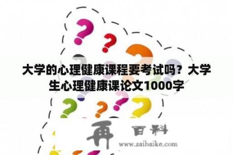 大学的心理健康课程要考试吗？大学生心理健康课论文1000字