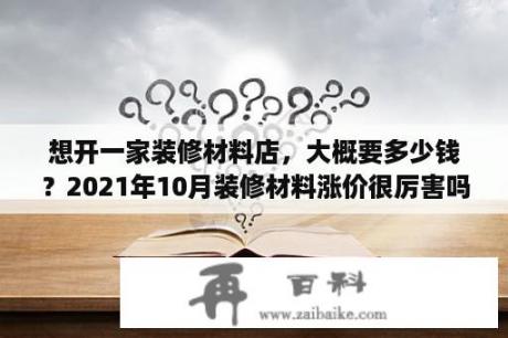 想开一家装修材料店，大概要多少钱？2021年10月装修材料涨价很厉害吗？