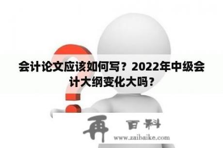 会计论文应该如何写？2022年中级会计大纲变化大吗？