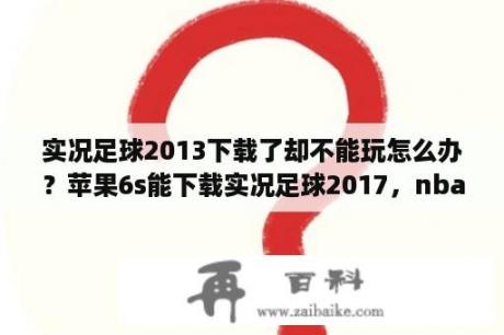 实况足球2013下载了却不能玩怎么办？苹果6s能下载实况足球2017，nba2k17，这些游戏吗，怎么下载的？