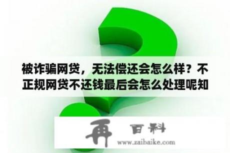 被诈骗网贷，无法偿还会怎么样？不正规网贷不还钱最后会怎么处理呢知乎