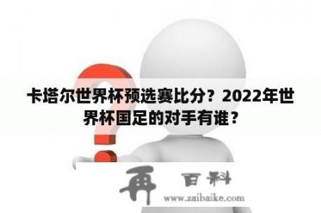 卡塔尔世界杯预选赛比分？2022年世界杯国足的对手有谁？