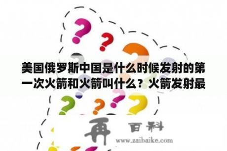 美国俄罗斯中国是什么时候发射的第一次火箭和火箭叫什么？火箭发射最危险的地方？