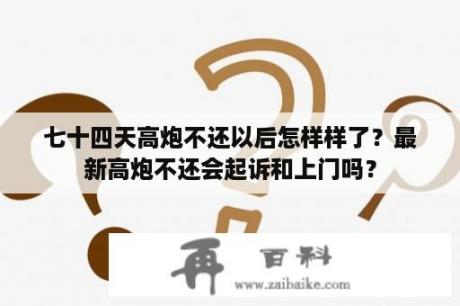 七十四天高炮不还以后怎样样了？最新高炮不还会起诉和上门吗？