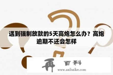 遇到强制放款的5天高炮怎么办？高炮逾期不还会怎样