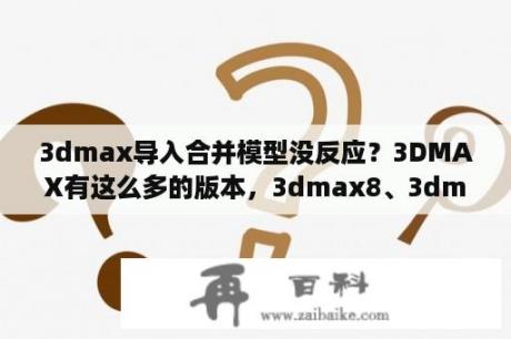 3dmax导入合并模型没反应？3DMAX有这么多的版本，3dmax8、3dmax2008、3dmax9、3dmax2009、3dmax2010各版本高低顺序是什么？