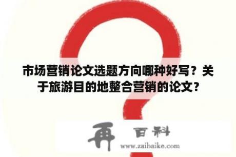 市场营销论文选题方向哪种好写？关于旅游目的地整合营销的论文？